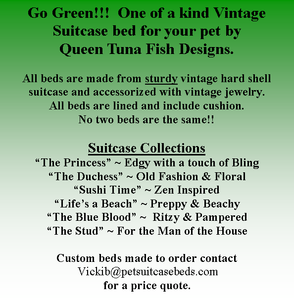 Text Box: Go Green!!!  One of a kind Vintage Suitcase bed for your pet by Queen Tuna Fish Designs.  All beds are made from sturdy vintage hard shell suitcase and accessorized with vintage jewelry.  All beds are lined and include cushion.  No two beds are the same!!Suitcase Collections The Princess ~ Edgy with a touch of BlingThe Duchess ~ Old Fashion & FloralSushi Time ~ Zen InspiredLifes a Beach ~ Preppy & BeachyThe Blue Blood ~  Ritzy & PamperedThe Stud ~ For the Man of the House Custom beds made to order contact Vickib@petsuitcasebeds.com for a price quote.